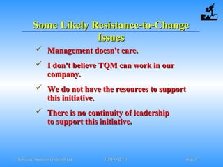 © Robere & Associates (Thailand) Ltd.© Robere & Associates (Thailand) Ltd. TQM-E-REV.1TQM-E-REV.1 SlideSlide 3737
Some Likely Resistance-to-ChangeSome Likely Resistance-to-Change
IssuesIssues
 Management doesn't care.Management doesn't care.
 I don't believe TQM can work in ourI don't believe TQM can work in our
company.company.
 We do not have the resources to supportWe do not have the resources to support
this initiative.this initiative.
 There is no continuity of leadershipThere is no continuity of leadership
to support this initiative.to support this initiative.
 