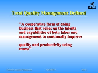 © Robere & Associates (Thailand) Ltd.© Robere & Associates (Thailand) Ltd. TQM-E-REV.1TQM-E-REV.1 SlideSlide 66
Total Quality Management DefinedTotal Quality Management Defined
"A cooperative form of doing"A cooperative form of doing
business that relies on the talentsbusiness that relies on the talents
and capabilities of both labor andand capabilities of both labor and
management to comanagement to contntinually improveinually improve
quality and productivity usingquality and productivity using
teams"teams"
 