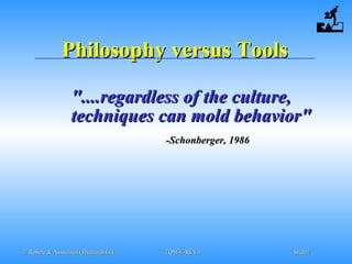 © Robere & Associates (Thailand) Ltd.© Robere & Associates (Thailand) Ltd. TQM-E-REV.1TQM-E-REV.1 SlideSlide 77
Philosophy versus ToolsPhilosophy versus Tools
"....regardless of the culture,"....regardless of the culture,
techniques can mold behavior"techniques can mold behavior"
-Schonberger, 1986-Schonberger, 1986
 