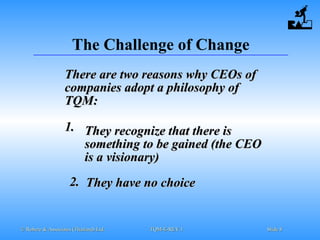 © Robere & Associates (Thailand) Ltd.© Robere & Associates (Thailand) Ltd. TQM-E-REV.1TQM-E-REV.1 SlideSlide 88
The Challenge of Change
There are two reasons why CEOs ofThere are two reasons why CEOs of
companies adopt a philosophy ofcompanies adopt a philosophy of
TQM:TQM:
1.1. They recognize that there isThey recognize that there is
something to be gained (the CEOsomething to be gained (the CEO
is a visionary)is a visionary)
2.2. They have no choiceThey have no choice
 