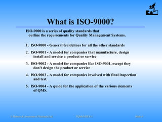 © Robere & Associates (Thailand) Ltd.© Robere & Associates (Thailand) Ltd. TQM-E-REV.1TQM-E-REV.1 SlideSlide 99
What is ISO-9000?
ISO-9000 is a series of quality standards that
outline the requirements for Quality Management Systems.
1. ISO-9000 - General Guidelines for all the other standards
2. ISO-9001 - A model for companies that manufacture, design
install and service a product or service
3. ISO-9002 - A model for companies like ISO-9001, except they
don't design the product or service
4. ISO-9003 - A model for companies involved with final inspection
and test.
5. ISO-9004 - A quide for the application of the various elements
of QMS.
 