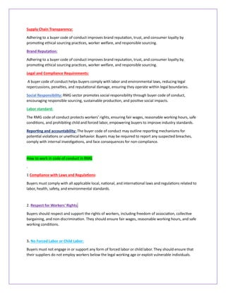 Supply Chain Transparency:
Adhering to a buyer code of conduct improves brand reputation, trust, and consumer loyalty by
promoting ethical sourcing practices, worker welfare, and responsible sourcing.
Brand Reputation:
Adhering to a buyer code of conduct improves brand reputation, trust, and consumer loyalty by
promoting ethical sourcing practices, worker welfare, and responsible sourcing.
Legal and Compliance Requirements:
A buyer code of conduct helps buyers comply with labor and environmental laws, reducing legal
repercussions, penalties, and reputational damage, ensuring they operate within legal boundaries.
Social Responsibility: RMG sector promotes social responsibility through buyer code of conduct,
encouraging responsible sourcing, sustainable production, and positive social impacts.
Labor standard:
The RMG code of conduct protects workers' rights, ensuring fair wages, reasonable working hours, safe
conditions, and prohibiting child and forced labor, empowering buyers to improve industry standards.
Reporting and accountability: The buyer code of conduct may outline reporting mechanisms for
potential violations or unethical behavior. Buyers may be required to report any suspected breaches,
comply with internal investigations, and face consequences for non-compliance.
How to work in code of conduct in RMG
.
1 Compliance with Laws and Regulations:
Buyers must comply with all applicable local, national, and international laws and regulations related to
labor, health, safety, and environmental standards.
2. Respect for Workers' Rights:
Buyers should respect and support the rights of workers, including freedom of association, collective
bargaining, and non-discrimination. They should ensure fair wages, reasonable working hours, and safe
working conditions.
3. No Forced Labor or Child Labor:
Buyers must not engage in or support any form of forced labor or child labor. They should ensure that
their suppliers do not employ workers below the legal working age or exploit vulnerable individuals.
 