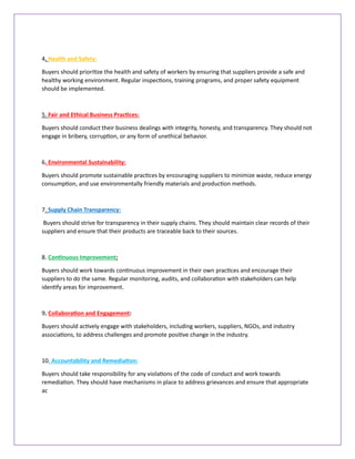 4. Health and Safety:
Buyers should prioritize the health and safety of workers by ensuring that suppliers provide a safe and
healthy working environment. Regular inspections, training programs, and proper safety equipment
should be implemented.
5. Fair and Ethical Business Practices:
Buyers should conduct their business dealings with integrity, honesty, and transparency. They should not
engage in bribery, corruption, or any form of unethical behavior.
6. Environmental Sustainability:
Buyers should promote sustainable practices by encouraging suppliers to minimize waste, reduce energy
consumption, and use environmentally friendly materials and production methods.
7. Supply Chain Transparency:
Buyers should strive for transparency in their supply chains. They should maintain clear records of their
suppliers and ensure that their products are traceable back to their sources.
8. Continuous Improvement:
Buyers should work towards continuous improvement in their own practices and encourage their
suppliers to do the same. Regular monitoring, audits, and collaboration with stakeholders can help
identify areas for improvement.
9. Collaboration and Engagement:
Buyers should actively engage with stakeholders, including workers, suppliers, NGOs, and industry
associations, to address challenges and promote positive change in the industry.
10. Accountability and Remediation:
Buyers should take responsibility for any violations of the code of conduct and work towards
remediation. They should have mechanisms in place to address grievances and ensure that appropriate
ac
 