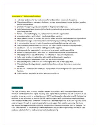 Importance of ( Buyer code of conduct):
sets clear guidelines for buyers to ensure fair and consistent treatment of suppliers.
The code establishes a framework for buyers to make responsible purchasing decisions based on
ethical considerations.
promotes transparency and accountability in the procurement process.
code helps protect against potential legal and reputational risks associated with unethical
purchasing practices.
fosters a culture of integrity and professionalism within the organization.
ensures compliance with industry standards and best practices.
helps prevent conflicts of interest and ensures buyers act in the best interest of the organization.
The code encourages sustainable and environmentally responsible purchasing decisions.
It promotes diversity and inclusion in supplier selection and contracting processes.
The code helps prevent bribery, corruption, and other unethical behaviors in procurement.
establishes a fair and competitive bidding process for suppliers.
code supports the organization's commitment to corporate social responsibility.
enhances the organization's reputation as a responsible and ethical business partner.
The code promotes cost-effectiveness and efficiency in procurement processes.
Helps build long-term relationships with reliable and trustworthy suppliers.
The code promotes fair payment terms and practices to suppliers.
Ensures compliance with labor and human rights standards in the supply chain.
The code helps identify and address potential conflicts or ethical dilemmas in purchasing
decisions.
Establishes a framework for continuous improvement and learning within the procurement
function.
The code aligns purchasing activities with the organization
EXPLAINATION:
The Code of Conduct aims to ensure suppliers operate in accordance with internationally recognized
minimum standards on human rights, including labor rights, the environment, and anti-corruption. It is a
condition of any agreement or contract between BUYER and its suppliers. Compliance with the Code is a
condition of any agreement or contract. BUYER is willing to work with suppliers to achieve compliance,
but will not conduct business with them if compliance is deemed impossible. BUYER will regularly assess
adverse impacts through its purchasing, compliance, and supply chain practices, ensuring that these
practices do not negatively impact suppliers' ability to meet the requirements set forth in the Code. The
Code is not intended to circumvent or undermine national laws or labor inspectorates, nor should it be
used as a substitute for free trade unions or collective bargaining.
 
