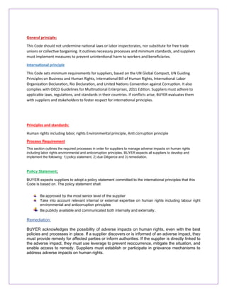 General principle:
This Code should not undermine national laws or labor inspectorates, nor substitute for free trade
unions or collective bargaining. It outlines necessary processes and minimum standards, and suppliers
must implement measures to prevent unintentional harm to workers and beneficiaries.
International principle
This Code sets minimum requirements for suppliers, based on the UN Global Compact, UN Guiding
Principles on Business and Human Rights, International Bill of Human Rights, International Labor
Organization Declaration, Rio Declaration, and United Nations Convention against Corruption. It also
complies with OECD Guidelines for Multinational Enterprises, 2011 Edition. Suppliers must adhere to
applicable laws, regulations, and standards in their countries. If conflicts arise, BUYER evaluates them
with suppliers and stakeholders to foster respect for international principles.
Principles and standards:
Human rights including labor, rights Environmental principle, Anti corruption principle
Process Requirement
This section outlines the required processes in order for suppliers to manage adverse impacts on human rights
including labor rights environmental and anticorruption principles. BUYER expects all suppliers to develop and
implement the following: 1) policy statement, 2) due Diligence and 3) remediation.
Policy Statement:
BUYER expects suppliers to adopt a policy statement committed to the international principles that this
Code is based on. The policy statement shall:
Be approved by the most senior level of the supplier
Take into account relevant internal or external expertise on human rights including labour right
environmental and anticorruption principles
Be publicly available and communicated both internally and externally.
Remediation:
BUYER acknowledges the possibility of adverse impacts on human rights, even with the best
policies and processes in place. If a supplier discovers or is informed of an adverse impact, they
must provide remedy for affected parties or inform authorities. If the supplier is directly linked to
the adverse impact, they must use leverage to prevent reoccurrence, mitigate the situation, and
enable access to remedy. Suppliers must establish or participate in grievance mechanisms to
address adverse impacts on human rights.
 