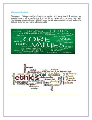 grievance mechanisms
(Transparent, )(rights-compatible,) (continuous learning,) and (engagement) (Legitimate) are
essential aspects of a mechanism. It should inform parties about progress, align with
internationally recognized human rights principles, provide lessons for improvement, and involve
dialogue to address and resolve adverse impacts.
 