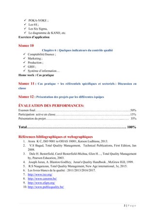 3 | P a g e
 POKA-YOKE ;
 Les 6S ;
 Les Six Sigma,
 Le diagramme de KANO, etc.
Exercices d’application
Séance 10
Chapitre 6 : Quelques indicateurs du contrôle qualité
 Comptabilité/finance ;
 Marketing ;
 Production ;
 GRH ;
 Système d’information…
Home work : Cas pratique
Séance 11 : Cas pratique + les référentiels spécifiques et sectoriels : Discussion en
classe
Séance 12 : Présentation des projets par les différentes équipes
ÉVALUATION DES PERFORMANCES:
Examen final……………………………………………………………………………..…50%
Participation active en classe…………………………………………………………........15%
Présentation du projet………………………………………………………………....…… 35%
Total………………………………………………………………………. 100%
Références bibliographiques et webographiques
1. Arora K C, ISO 9001 to OHAS 18001, Katson Ludhiana, 2013.
2. V.S Bagad, Total Quality Management, Technical Publications, First Edition, Jan
2008.
3. Dale H. Besterfield, Carol Besterfield-Michna, Glen H…, Total Quality Management
by, Pearson Education, 2003.
4. Joseph Juran, A. Blanton Godfrey, Juran's Quality Handbook , McGraw Hill, 1999.
5. R.S Naagarazan, Total Quality Management, New Age international, 3e, 2015.
6. Les livres blancs de la qualité : 2011/2013/2016/2017.
7. http://www.iso.org/
8. http://www.cenorm.be/
9. http://www.efqm.org/
10. http://www.publicquality.be/
 