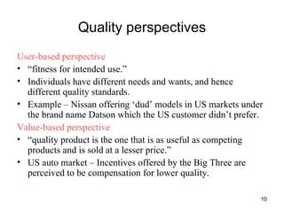 Quality perspectives User-based perspective “ fitness for intended use.” Individuals have different needs and wants, and hence different quality standards. Example – Nissan offering ‘dud’ models in US markets under the brand name Datson which the US customer didn’t prefer. Value-based perspective “ quality product is the one that is as useful as competing products and is sold at a lesser price.” US auto market – Incentives offered by the Big Three are perceived to be compensation for lower quality. 