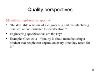 Quality perspectives Manufacturing-based perspective “ the desirable outcome of a engineering and manufacturing practice, or conformance to specification.” Engineering specifications are the key! Example: Coca-cola – “quality is about manufacturing a product that people can depend on every time they reach for it.” 