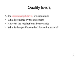 Quality levels At the  individual job level , we should ask: What is required by the customer? How can the requirements be measured? What is the specific standard for each measure? 