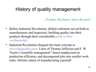 History of quality management … To know the future, know the past! Before Industrial Revolution, skilled craftsmen served both as manufacturers and inspectors, building quality into their products through their considerable  pride in their workmanship .  Industrial Revolution changed this basic concept to  interchangeable parts . Likes of Thomas Jefferson and F. W. Taylor (“scientific management” fame) emphasized on production efficiency and decomposed jobs into smaller work tasks. Holistic nature of manufacturing rejected! 