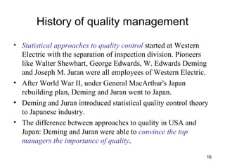 History of quality management Statistical approaches to quality control  started at Western Electric with the separation of inspection division. Pioneers like Walter Shewhart, George Edwards, W. Edwards Deming and Joseph M. Juran were all employees of Western Electric. After World War II, under General MacArthur's Japan rebuilding plan, Deming and Juran went to Japan. Deming and Juran introduced statistical quality control theory to Japanese industry.  The difference between approaches to quality in USA and Japan: Deming and Juran were able to  convince the top managers the importance of quality .  
