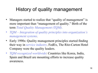 History of quality management Managers started to realize that “quality of management” is more important than “management of quality.” Birth of the term  Total Quality Management (TQM) .   TQM – Integration of quality principles into organization’s management systems . Early 1990s: Quality management principles started finding their way in  service industry . FedEx, The Ritz-Carton Hotel Company were the quality leaders. TQM recognized worldwide : Countries like Korea, India, Spain and Brazil are mounting efforts to increase quality awareness. 