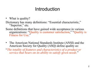 Introduction What is quality? Dictionary has many definitions: “Essential characteristic,” “Superior,” etc. Some definitions that have gained wide acceptance in various organizations: “ Quality is customer satisfaction ,” “ Quality is Fitness for Use .” The American National Standards Institute (ANSI) and the American Society for Quality (ASQ) define quality as: “ The totality of features and characteristics of a product or service that bears on its ability to satisfy given needs. ” 