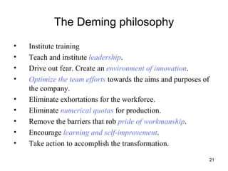 The Deming philosophy Institute training Teach and institute  leadership . Drive out fear. Create an  environment of innovation . Optimize the team efforts  towards the aims and purposes of the company. Eliminate exhortations for the workforce. Eliminate  numerical quotas  for production. Remove the barriers that rob  pride of workmanship . Encourage  learning and self-improvement . Take action to accomplish the transformation. 
