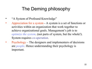 The Deming philosophy “ A System of Profound Knowledge” Appreciation for a system  - A system is a set of functions or activities within an organization that work together to achieve organizational goals. Management’s job is to  optimize the system . (not parts of system, but the whole!). System requires  co-operation . Psychology  – The designers and implementers of decisions are  people . Hence understanding their psychology is important.  