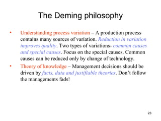 The Deming philosophy Understanding process variation  – A production process contains many sources of variation.  Reduction in variation improves quality . Two types of variations-  common causes and special causes . Focus on the special causes. Common causes can be reduced only by change of technology. Theory of knowledge  – Management decisions should be driven by  facts, data and justifiable theories . Don’t follow the managements fads! 