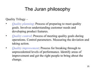 The Juran philosophy Quality Trilogy –  Quality planning : Process of preparing to meet quality goals. Involves understanding customer needs and developing product features. Quality control : Process of meeting quality goals during operations. Control parameters. Measuring the deviation and taking action. Quality improvement : Process for breaking through to unprecedented levels of performance. Identify areas of improvement and get the right people to bring about the change. 