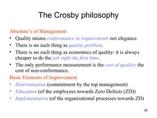 The Crosby philosophy Absolute’s of Management Quality means  conformance to requirements  not elegance. There is no such thing as  quality problem . There is no such thing as economics of quality: it is always cheaper to do the  job right the first time . The only performance measurement is the  cost of quality : the cost of non-conformance. Basic Elements of Improvement   Determination   (commitment by the top management) Education  (of the employees towards Zero Defects (ZD)) Implementation  (of the organizational processes towards ZD) 