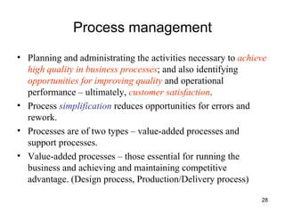 Process management Planning and administrating the activities necessary to  achieve high quality in business processes ; and also identifying  opportunities for improving quality  and operational performance – ultimately,  customer satisfaction . Process  simplification  reduces opportunities for errors and rework. Processes are of two types – value-added processes and support processes. Value-added processes – those essential for running the business and achieving and maintaining competitive advantage. (Design process, Production/Delivery process) 