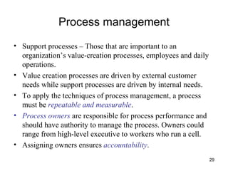 Process management Support processes – Those that are important to an organization’s value-creation processes, employees and daily operations. Value creation processes are driven by external customer needs while support processes are driven by internal needs. To apply the techniques of process management, a process must be  repeatable and measurable .  Process owners  are responsible for process performance and should have authority to manage the process. Owners could range from high-level executive to workers who run a cell. Assigning owners ensures  accountability . 