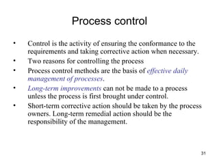 Process control Control is the activity of ensuring the conformance to the requirements and taking corrective action when necessary. Two reasons for controlling the process Process control methods are the basis of  effective daily management of processes . Long-term improvements  can not be made to a process unless the process is first brought under control. Short-term corrective action should be taken by the process owners. Long-term remedial action should be the responsibility of the management. 