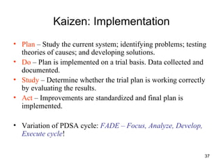 Kaizen: Implementation Plan  – Study the current system; identifying problems; testing theories of causes; and developing solutions. Do  – Plan is implemented on a trial basis. Data collected and documented. Study  – Determine whether the trial plan is working correctly by evaluating the results. Act  – Improvements are standardized and final plan is implemented.  Variation of PDSA cycle:  FADE – Focus, Analyze, Develop, Execute cycle ! 