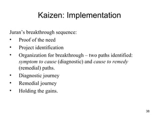Kaizen: Implementation Juran’s breakthrough sequence:  Proof of the need Project identification Organization for breakthrough – two paths identified:  symptom to cause  (diagnostic) and  cause to remedy  (remedial) paths. Diagnostic journey Remedial journey Holding the gains.  