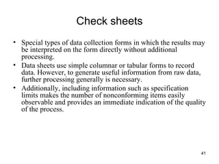 Check sheets Special types of data collection forms in which the results may be interpreted on the form directly without additional processing. Data sheets use simple columnar or tabular forms to record data. However, to generate useful information from raw data, further processing generally is necessary. Additionally, including information such as specification limits makes the number of nonconforming items easily observable and provides an immediate indication of the quality of the process. 