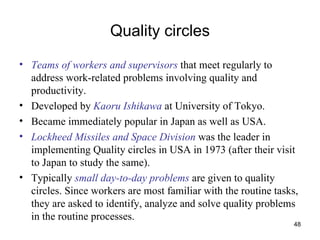 Quality circles Teams of workers and supervisors  that meet regularly to address work-related problems involving quality and productivity. Developed by  Kaoru Ishikawa  at University of Tokyo. Became immediately popular in Japan as well as USA. Lockheed Missiles and Space Division  was the leader in implementing Quality circles in USA in 1973 (after their visit to Japan to study the same). Typically  small day-to-day problems  are given to quality circles. Since workers are most familiar with the routine tasks, they are asked to identify, analyze and solve quality problems in the routine processes. 