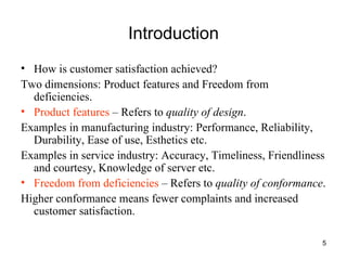Introduction How is customer satisfaction achieved? Two dimensions: Product features and Freedom from deficiencies. Product features  – Refers to  quality of design . Examples in manufacturing industry: Performance, Reliability, Durability, Ease of use, Esthetics etc. Examples in service industry: Accuracy, Timeliness, Friendliness and courtesy, Knowledge of server etc. Freedom from deficiencies  – Refers to  quality of conformance . Higher conformance means fewer complaints and increased customer satisfaction. 