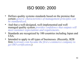 ISO 9000: 2000 Defines quality systems standards based on the premise that certain  generic characteristics of management principles can be standardized .  And that a well-designed, well-implemented and well managed quality system  provides confidence that outputs will meet customer expectations and requirements . Standards are recognized by 100 countries including Japan and USA. Intended to apply to all types of businesses. (Recently, B2B firm  bestroute.com became the first e-commerce company to get ISO certification .) 