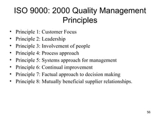 ISO 9000: 2000 Quality Management Principles Principle 1: Customer Focus Principle 2: Leadership Principle 3: Involvement of people Principle 4: Process approach Principle 5: Systems approach for management Principle 6: Continual improvement Principle 7: Factual approach to decision making Principle 8: Mutually beneficial supplier relationships. 