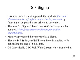 Six Sigma Business improvement approach that seeks to  find and eliminate causes of defects and errors in processes  by focusing on outputs that are critical to customers. The term Six Sigma is based on a statistical measure that equates  3.4 or fewer errors or defects per million opportunities . Motorola pioneered the concept of Six Sigma. The late Bill Smith, a reliability engineer is credited with conceiving the idea of Six Sigma. GE (specifically CEO Jack Welch) extensively promoted it. 