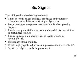 Six Sigma Core philosophy based on key concepts: Think in terms of key business processes and customer requirements with focus on strategic objectives. Focus on corporate sponsors responsible for championing projects. Emphasize quantifiable measures such as defects per million opportunities ( dpmo ). Ensure appropriate metrics is identified to maintain accountability. Provide extensive training. Create highly qualified process improvement experts -“belts”. Set stretch objectives for improvement. 