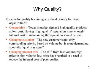 Why Quality? Reasons for quality becoming a cardinal priority for most organizations: Competition  – Today’s market demand high quality products at low cost. Having `high quality’ reputation is not enough! Internal cost of maintaining the reputation should be less. Changing customer  – The new customer is not only commanding priority based on volume but is more demanding about the “quality system.” Changing product mix  – The shift from low volume, high price to high volume, low price have resulted in a need to reduce the internal cost of poor quality. 