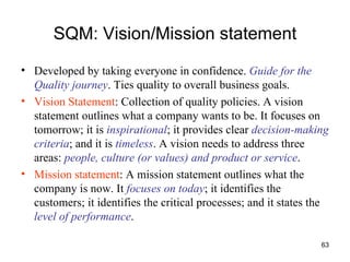 SQM: Vision/Mission statement Developed by taking everyone in confidence.  Guide for the Quality journey . Ties quality to overall business goals. Vision Statement : Collection of quality policies. A vision statement outlines what a company wants to be. It focuses on tomorrow; it is  inspirational ; it provides clear  decision-making criteria ; and it is   timeless . A vision needs to address three areas:  people, culture (or values) and product or service .  Mission statement : A mission statement outlines what the company is now. It  focuses on today ; it identifies the customers; it identifies the critical processes; and it states the  level of performance .  