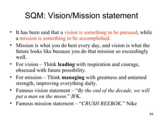 SQM: Vision/Mission statement It has been said that a  vision is something to be pursued , while a  mission is something to be accomplished .  Mission is what you do best every day, and vision is what the future looks like because you do that mission so exceedingly well.  For vision – Think  leading  with inspiration and courage, obsessed with future possibility. For mission – Think  managing  with greatness and untamed strength, improving everything daily. Famous vision statement – “ By the end of the decade, we will put a man on the moon. ” JFK. Famous mission statement – “ CRUSH REEBOK. ” Nike 