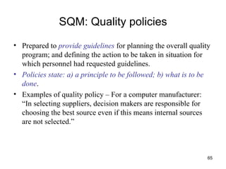 SQM: Quality policies Prepared to  provide guidelines  for planning the overall quality program; and defining the action to be taken in situation for which personnel had requested guidelines. Policies state: a) a principle to be followed; b) what is to be done . Examples of quality policy – For a computer manufacturer: “In selecting suppliers, decision makers are responsible for choosing the best source even if this means internal sources are not selected.” 