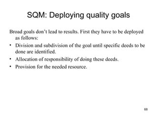 SQM: Deploying quality goals Broad goals don’t lead to results. First they have to be deployed as follows: Division and subdivision of the goal until specific deeds to be done are identified.  Allocation of responsibility of doing these deeds. Provision for the needed resource. 
