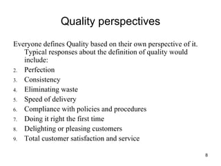 Quality perspectives Everyone defines Quality based on their own perspective of it. Typical responses about the definition of quality would include: Perfection Consistency Eliminating waste Speed of delivery Compliance with policies and procedures Doing it right the first time Delighting or pleasing customers Total customer satisfaction and service 