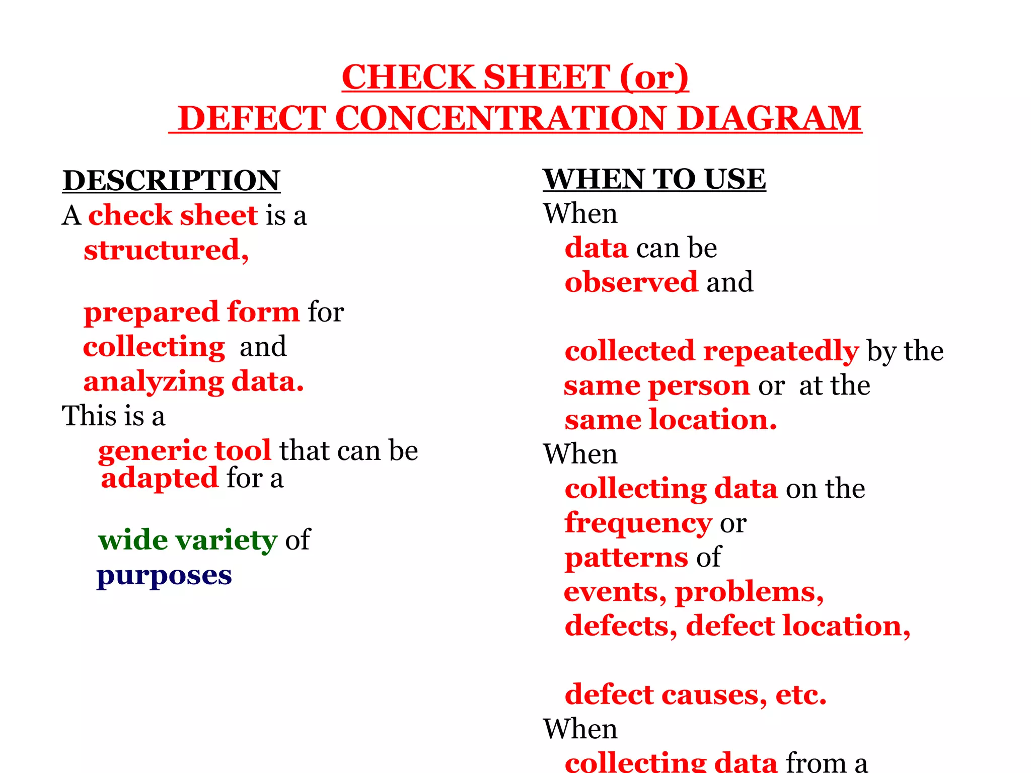CHECK SHEET (or)
        DEFECT CONCENTRATION DIAGRAM
DESCRIPTION                  WHEN TO USE
A check sheet is a           When
 structured,                  data can be
                              observed and
 prepared form for
 collecting and               collected repeatedly by the
 analyzing data.              same person or at the
This is a                     same location.
  generic tool that can be   When
   adapted for a              collecting data on the
                              frequency or
  wide variety of
                              patterns of
  purposes
                              events, problems,
                              defects, defect location,

                              defect causes, etc.
                             When
                              collecting data from a
 