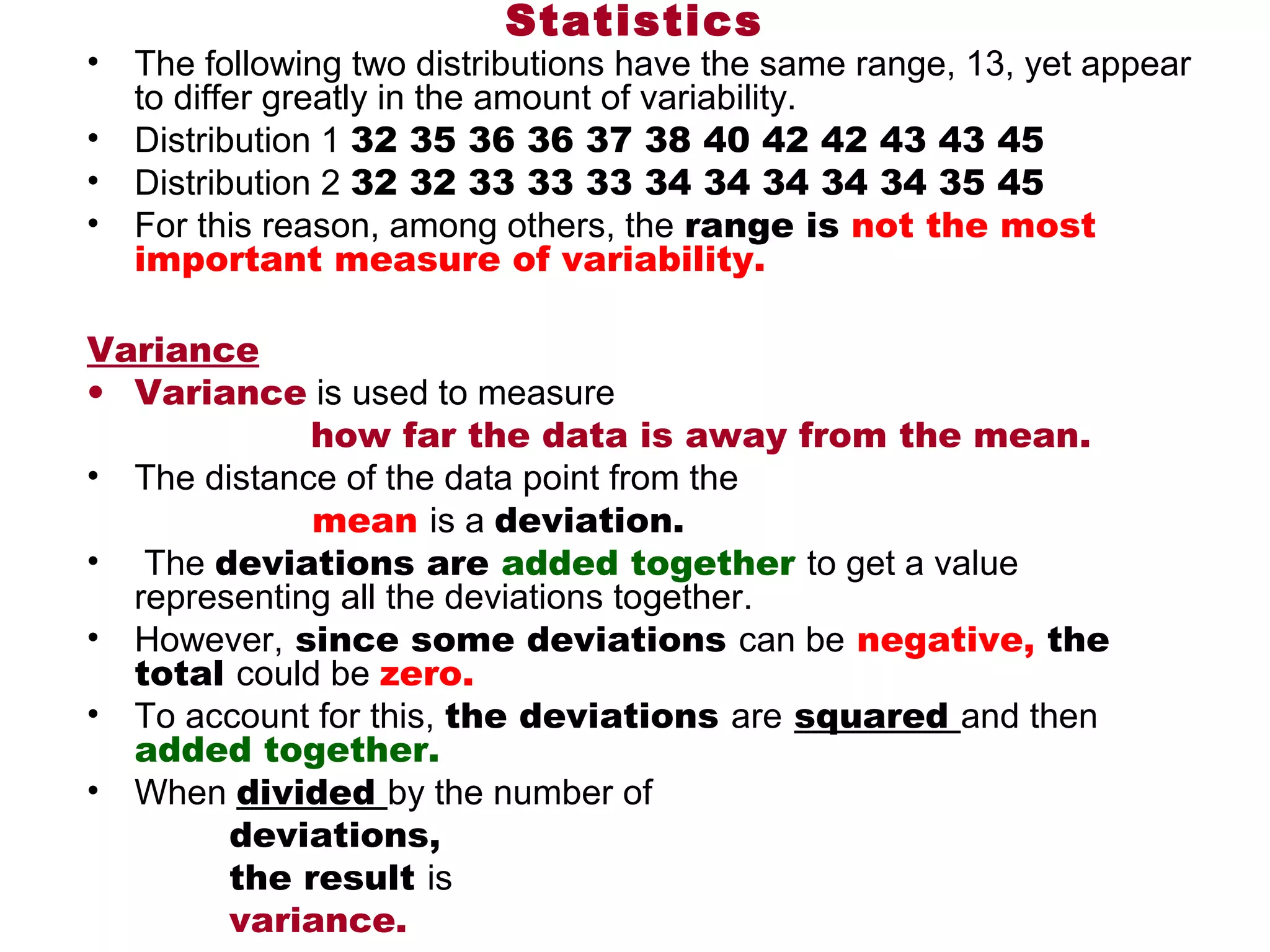 Statistics
•   The following two distributions have the same range, 13, yet appear 
    to differ greatly in the amount of variability. 
•   Distribution 1 32 35 36 36 37 38 40 42 42 43 43 45
•   Distribution 2 32 32 33 33 33 34 34 34 34 34 35 45
•   For this reason, among others, the range is not the most
    important measure of variability. 

Variance
• Variance is used to measure
                       how far the data is away from the mean.
• The distance of the data point from the
                       mean is a deviation.
•  The deviations are added together to get a value 
     representing all the deviations together. 
• However, since some deviations can be negative, the
     total could be zero.
• To account for this, the deviations are squared and then 
     added together.
• When divided by the number of
               deviations,
               the result is
               variance.
 