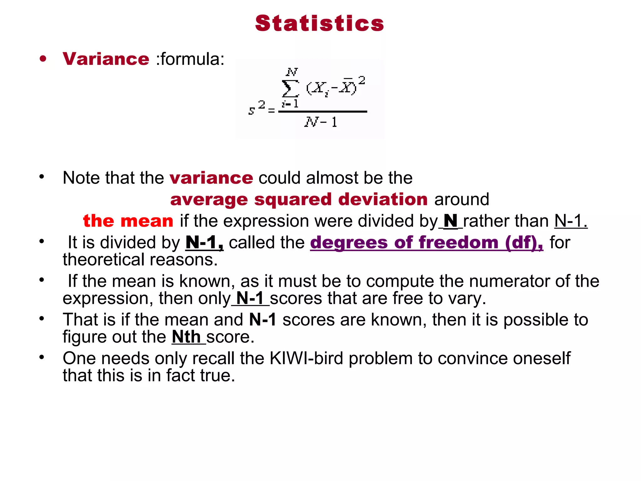 Statistics
• Variance :formula: 




•    Note that the variance could almost be the 
                      average squared deviation around
         the mean if the expression were divided by N rather than N-1.
•  It is divided by N-1, called the degrees of freedom (df), for 
     theoretical reasons.
•  If the mean is known, as it must be to compute the numerator of the 
     expression, then only N-1 scores that are free to vary. 
• That is if the mean and N-1 scores are known, then it is possible to 
     figure out the Nth score. 
• One needs only recall the KIWI-bird problem to convince oneself 
     that this is in fact true. 
 