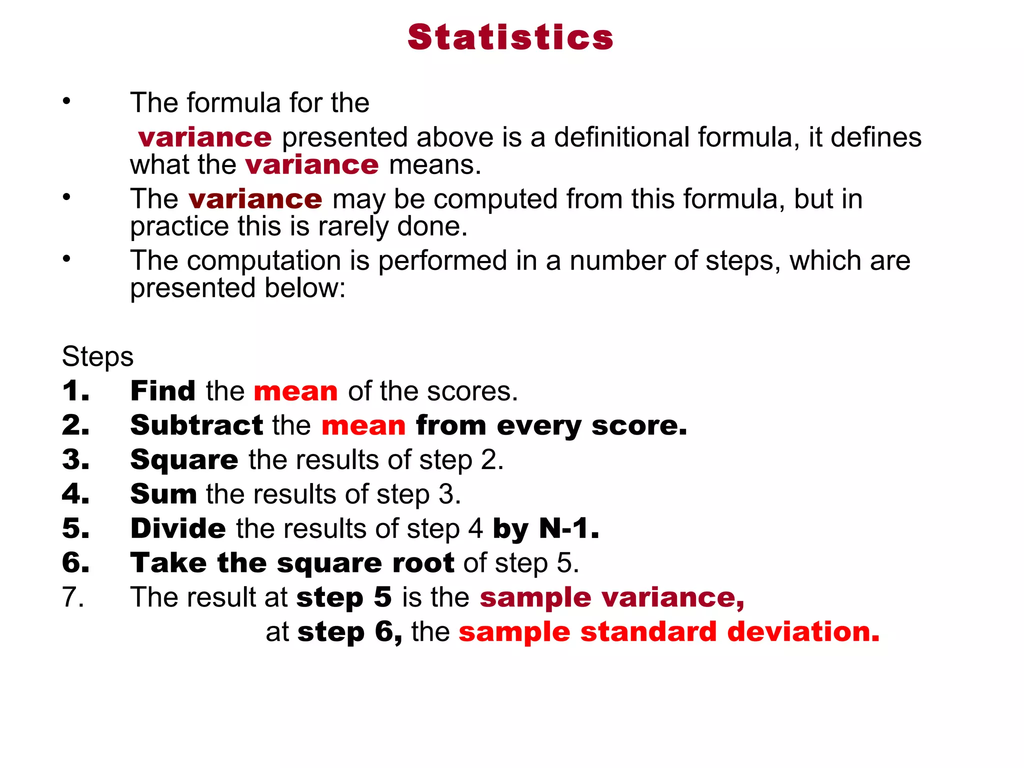 Statistics
•    The formula for the
      variance presented above is a definitional formula, it defines 
     what the variance means. 
•    The variance may be computed from this formula, but in 
     practice this is rarely done. 
•    The computation is performed in a number of steps, which are 
     presented below:

Steps
1. Find the mean of the scores.
2. Subtract the mean from every score.
3. Square the results of step 2.
4. Sum the results of step 3.
5. Divide the results of step 4 by N-1.
6. Take the square root of step 5.
7.       The result at step 5 is the sample variance,
                          at step 6, the sample standard deviation.
 