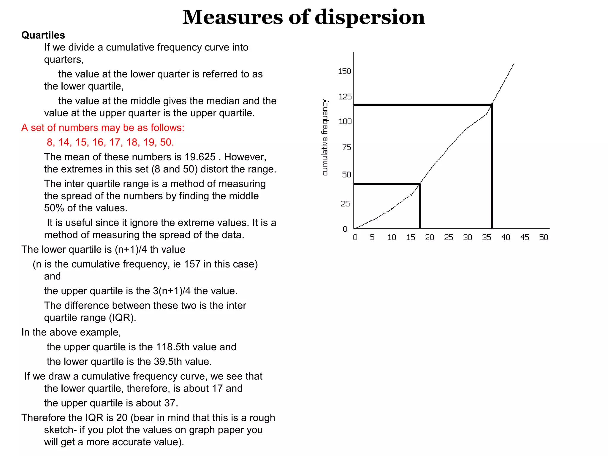 Measures of dispersion
Quartiles
        If we divide a cumulative frequency curve into 
        quarters, 
             the value at the lower quarter is referred to as 
        the lower quartile, 
             the value at the middle gives the median and the 
        value at the upper quarter is the upper quartile.
A set of numbers may be as follows: 
         8, 14, 15, 16, 17, 18, 19, 50. 
        The mean of these numbers is 19.625 . However, 
        the extremes in this set (8 and 50) distort the range. 
        The inter quartile range is a method of measuring 
        the spread of the numbers by finding the middle 
        50% of the values. 
         It is useful since it ignore the extreme values. It is a 
        method of measuring the spread of the data.
The lower quartile is (n+1)/4 th value
    (n is the cumulative frequency, ie 157 in this case) 
        and 
        the upper quartile is the 3(n+1)/4 the value. 
        The difference between these two is the inter 
        quartile range (IQR).
In the above example, 
         the upper quartile is the 118.5th value and 
         the lower quartile is the 39.5th value. 
 If we draw a cumulative frequency curve, we see that 
        the lower quartile, therefore, is about 17 and   
        the upper quartile is about 37. 
Therefore the IQR is 20 (bear in mind that this is a rough 
        sketch- if you plot the values on graph paper you 
        will get a more accurate value). 
 