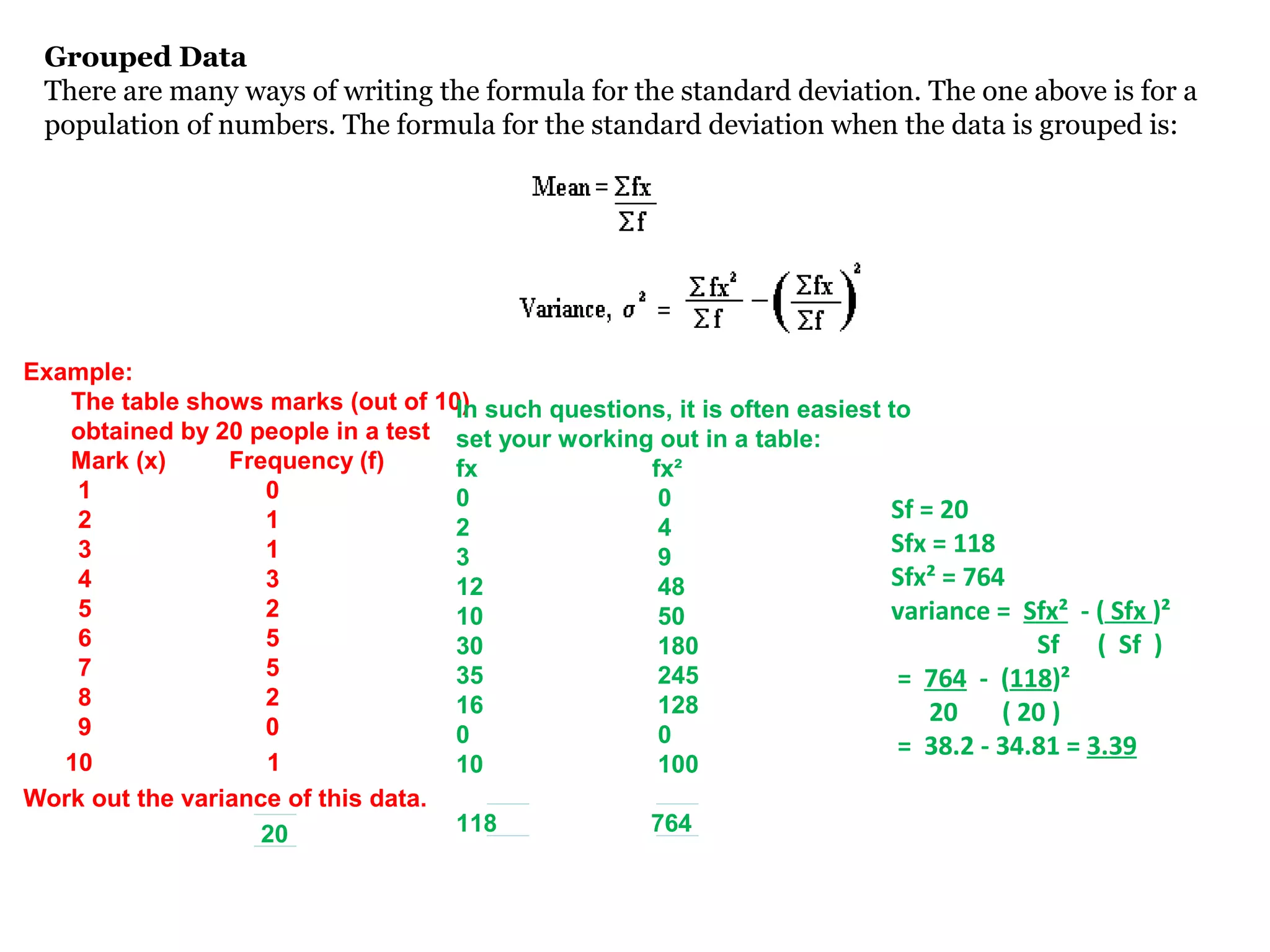 Grouped Data
 There are many ways of writing the formula for the standard deviation. The one above is for a
 population of numbers. The formula for the standard deviation when the data is grouped is:
   .




Example:
   The table shows marks (out of 10) such questions, it is often easiest to
                                    In
   obtained by 20 people in a test set your working out in a table:
   Mark (x)      Frequency (f)      fx             fx²
    1               0               0               0
    2               1                                                    Sf = 20
                                    2               4
    3               1               3               9
                                                                         Sfx = 118
    4               3               12              48                   Sfx² = 764
    5               2               10              50                   variance = Sfx² - ( Sfx )²
    6               5               30              180                               Sf ( Sf )
    7               5               35              245                   = 764 - (118)²
    8               2               16              128                      20    ( 20 )
    9               0               0               0                     = 38.2 - 34.81 = 3.39
   10               1               10              100
Work out the variance of this data.
                    20              118            764
 