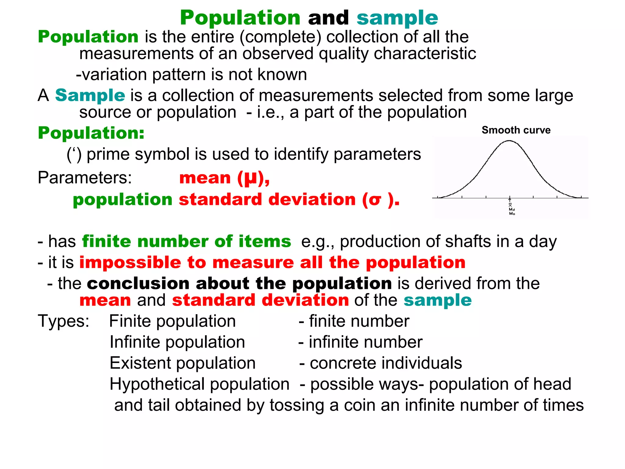 Population and sample
Population is the entire (complete) collection of all the 
         measurements of an observed quality characteristic
        -variation pattern is not known
A Sample is a collection of measurements selected from some large 
         source or population  - i.e., a part of the population
Population:                                                     Smooth curve

      (‘) prime symbol is used to identify parameters
Parameters:            mean (μ),
       population standard deviation (σ ).

- has finite number of items  e.g., production of shafts in a day  
- it is impossible to measure all the population
  - the conclusion about the population is derived from the 
         mean and standard deviation of the sample
Types:    Finite population             - finite number
               Infinite population           - infinite number
               Existent population         - concrete individuals
               Hypothetical population  - possible ways- population of head 
                and tail obtained by tossing a coin an infinite number of times
 