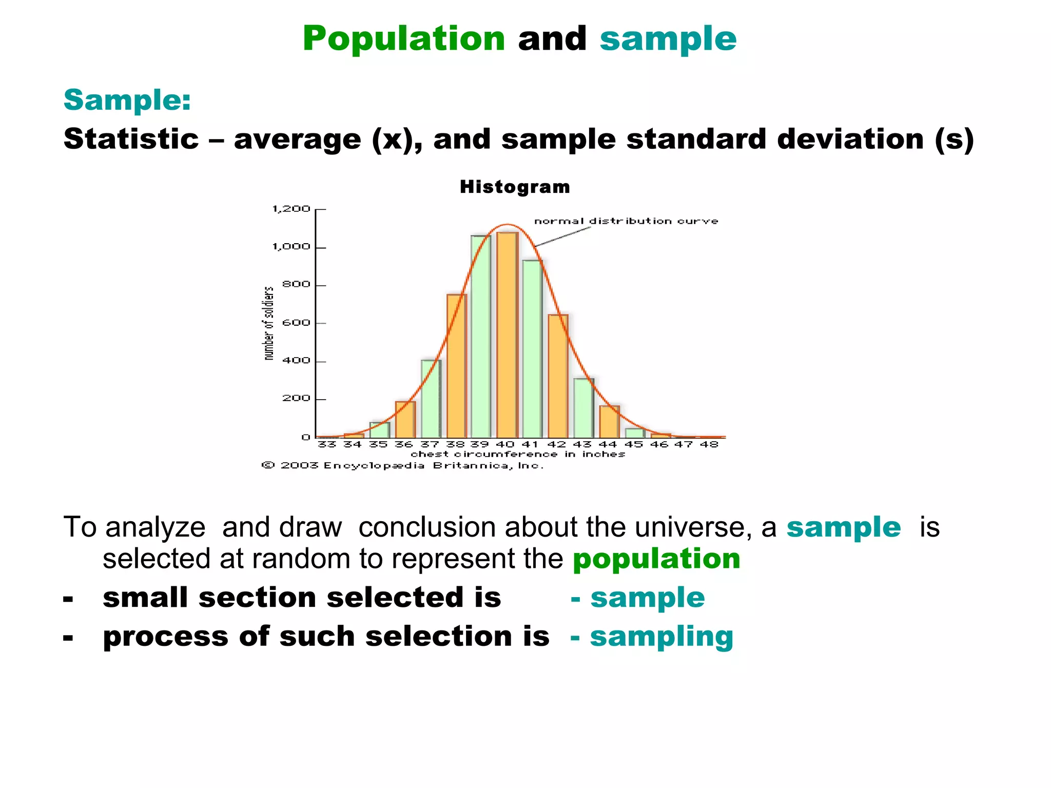 Population and sample
Sample:
Statistic – average (x), and sample standard deviation (s)
                             Histogram




To analyze  and draw  conclusion about the universe, a sample  is 
   selected at random to represent the population
- small section selected is            - sample
- process of such selection is - sampling
 