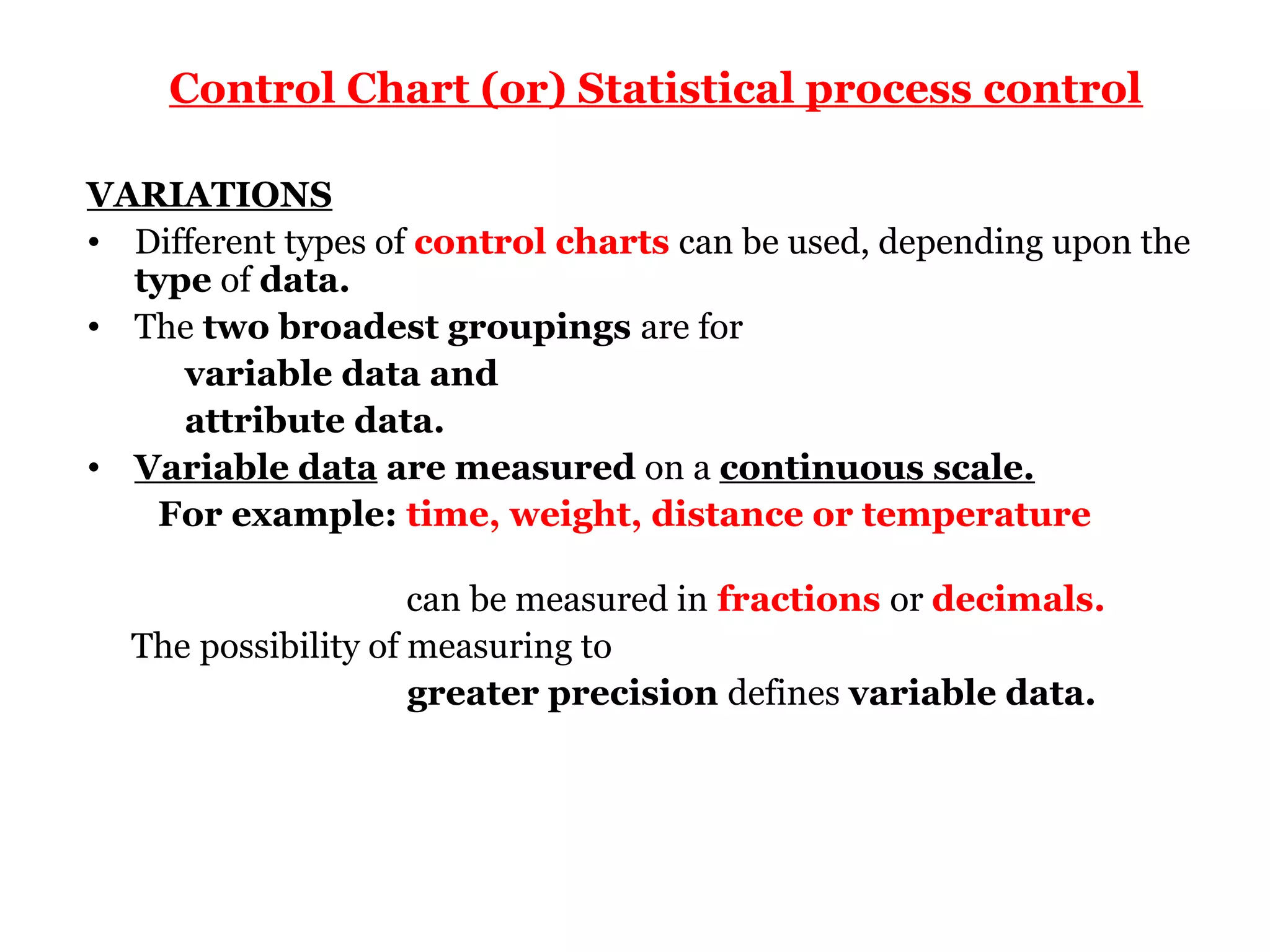 Control Chart (or) Statistical process control

VARIATIONS
• Different types of control charts can be used, depending upon the
  type of data.
• The two broadest groupings are for
     variable data and
     attribute data.
• Variable data are measured on a continuous scale.
   For example: time, weight, distance or temperature

                     can be measured in fractions or decimals.
  The possibility of measuring to
                     greater precision defines variable data.
 